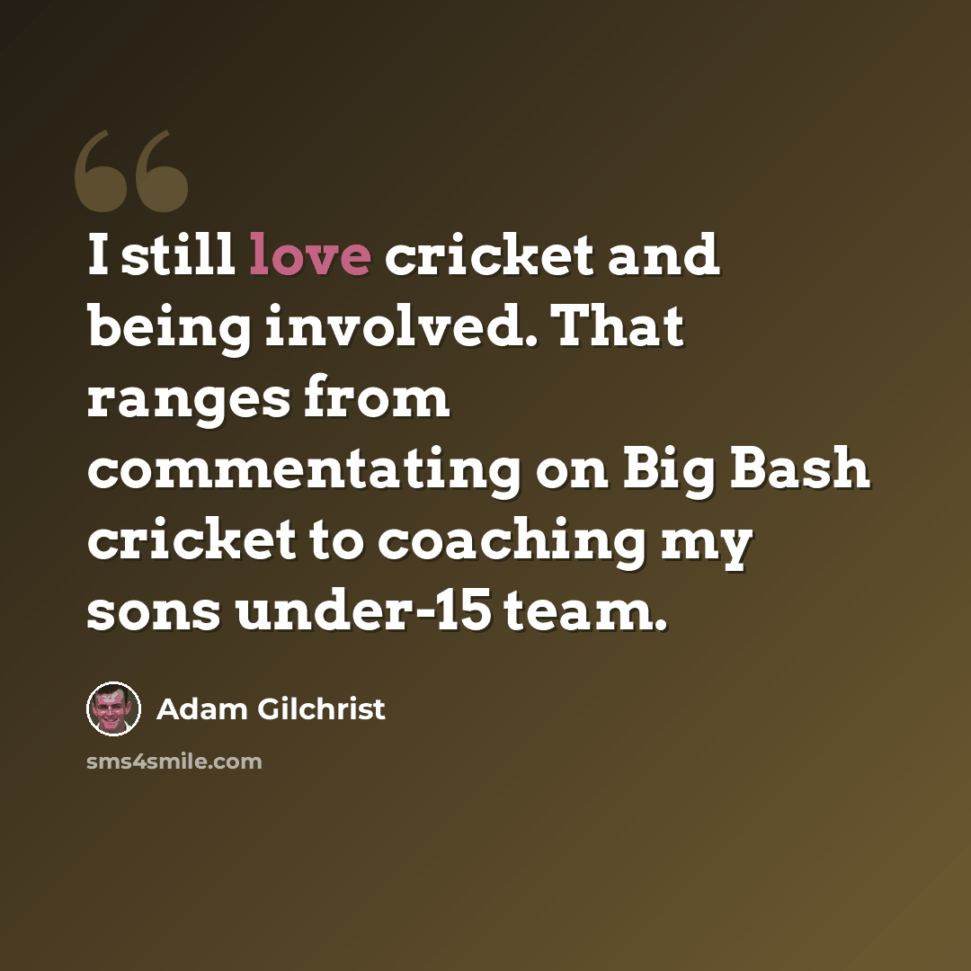 “I still love cricket and being involved. That ranges from commentating on Big Bash cricket to coaching my sons under-15 team.” quote by Adam Gilchrist