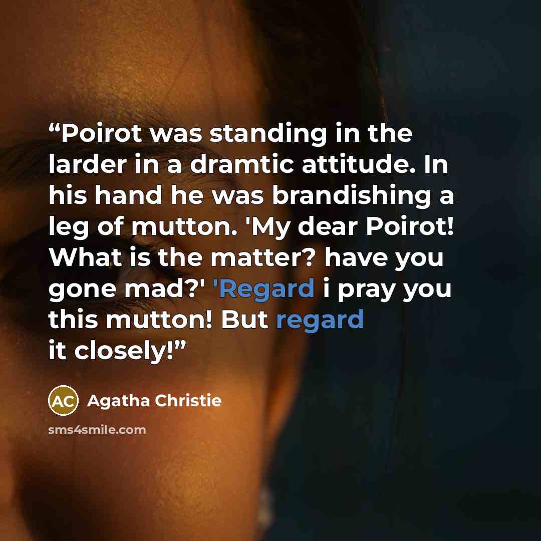 “Poirot was standing in the larder in a dramtic attitude. In his hand he was brandishing a leg of mutton. 'My dear Poirot! What is the matter? have you gone mad?' 'Regard i pray you this mutton! But regard it closely!” quote by Agatha Christie