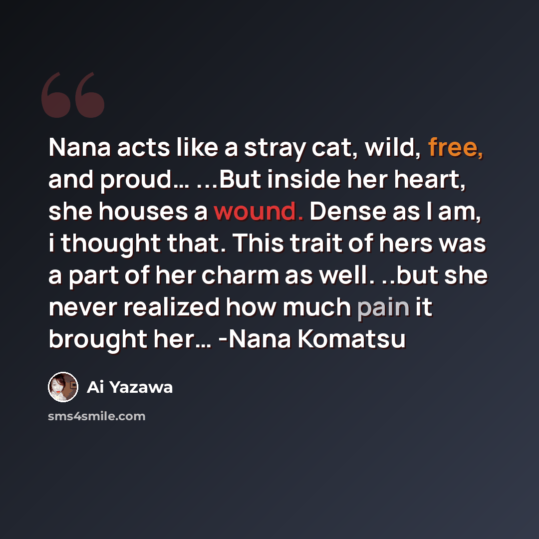 “Nana acts like a stray cat, wild, free, and proud… ...But inside her heart, she houses a wound. Dense as I am, i thought that. This trait of hers was a part of her charm as well. ..but she never realized how much pain it brought her… -Nana Komatsu” quote by Ai Yazawa