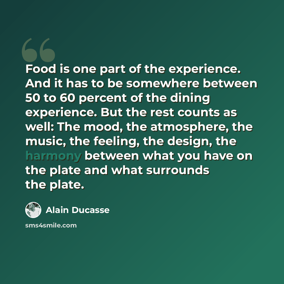 “Food is one part of the experience. And it has to be somewhere between 50 to 60 percent of the dining experience. But the rest counts as well: The mood, the atmosphere, the music, the feeling, the design, the harmony between what you have on the plate and what surrounds the plate.” quote by Alain Ducasse