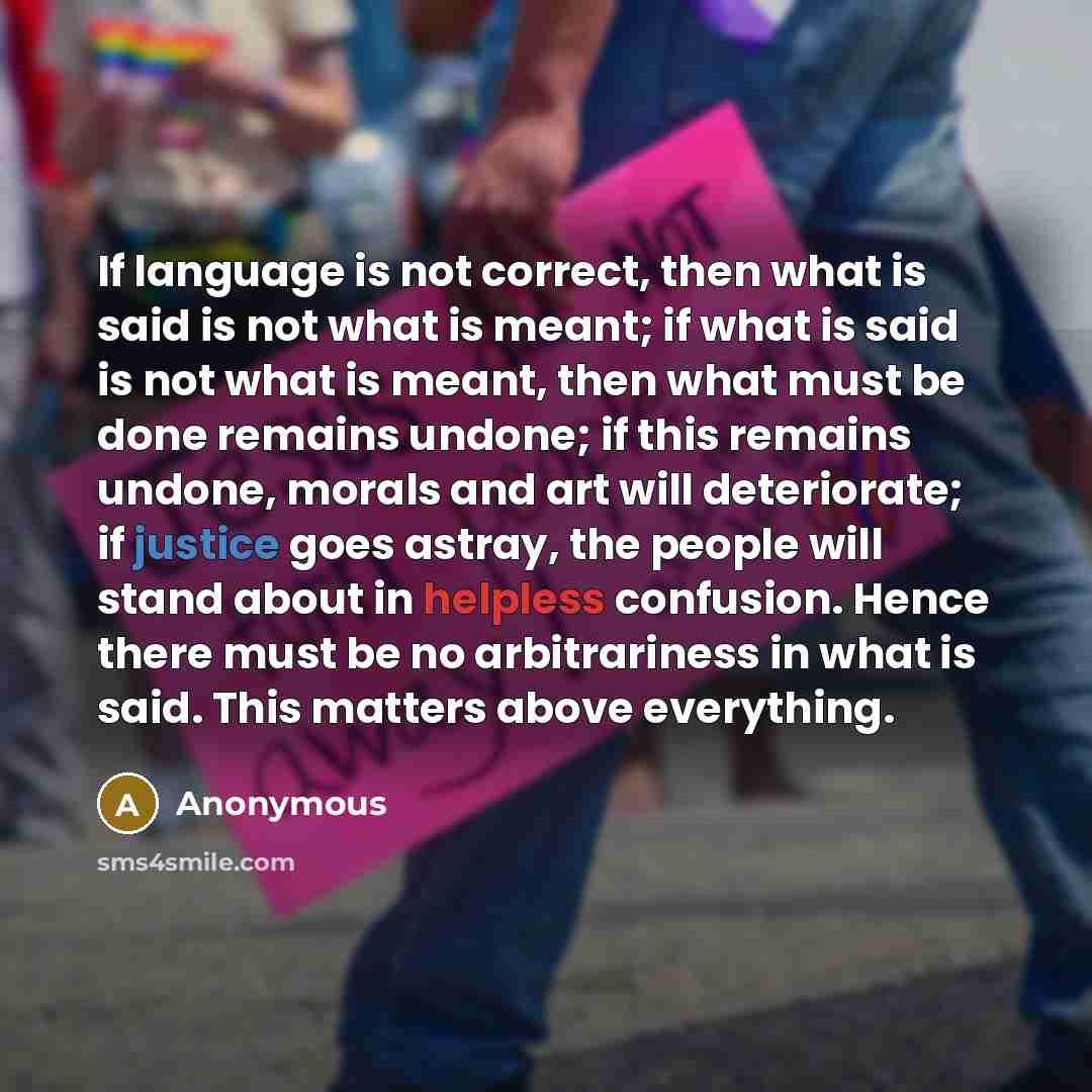 “If language is not correct, then what is said is not what is meant; if what is said is not what is meant, then what must be done remains undone; if this remains undone, morals and art will deteriorate; if justice goes astray, the people will stand about in helpless confusion. Hence there must be…” quote by Anonymous
