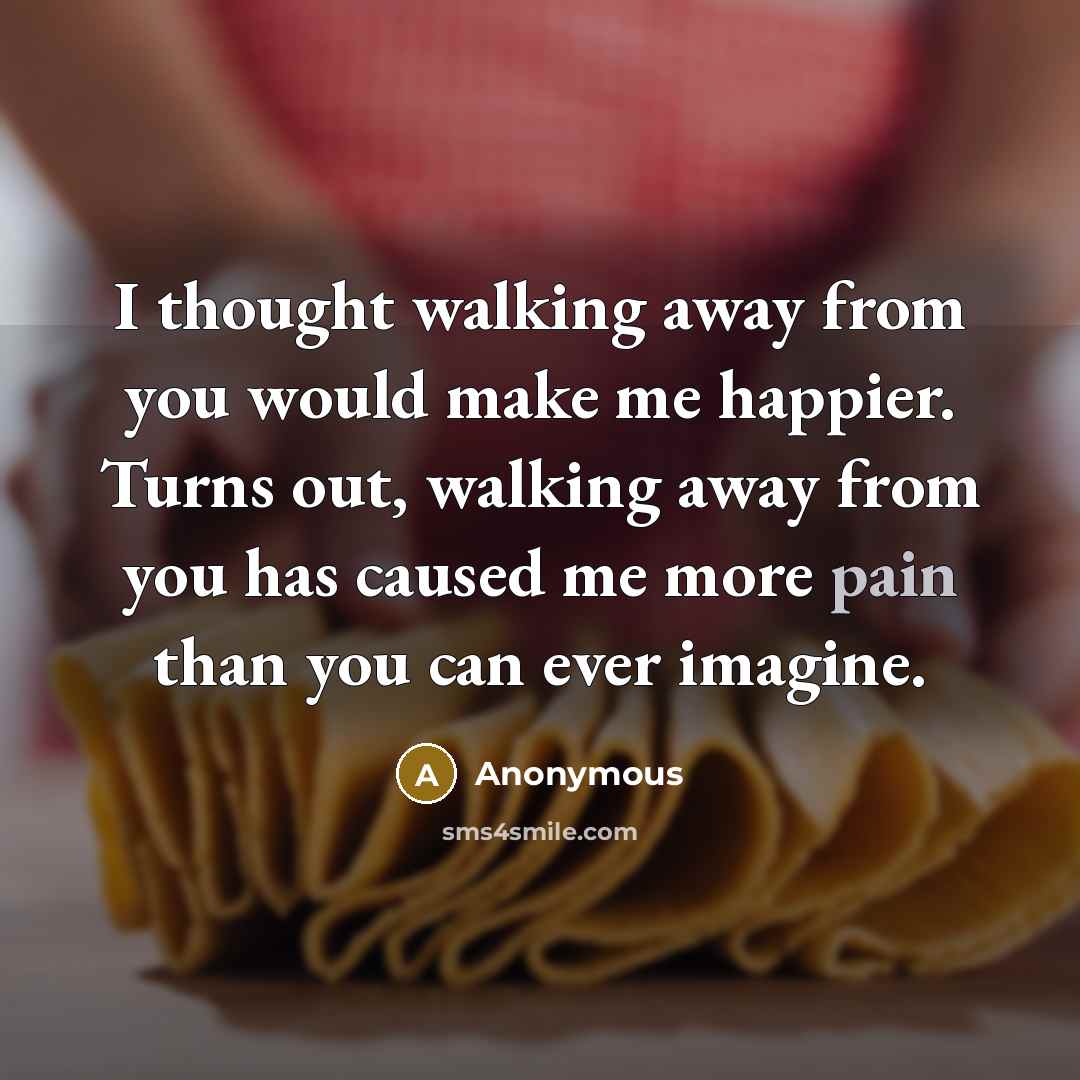 “I thought walking away from you would make me happier. Turns out, walking away from you has caused me more pain than you can ever imagine.” quote by Anonymous