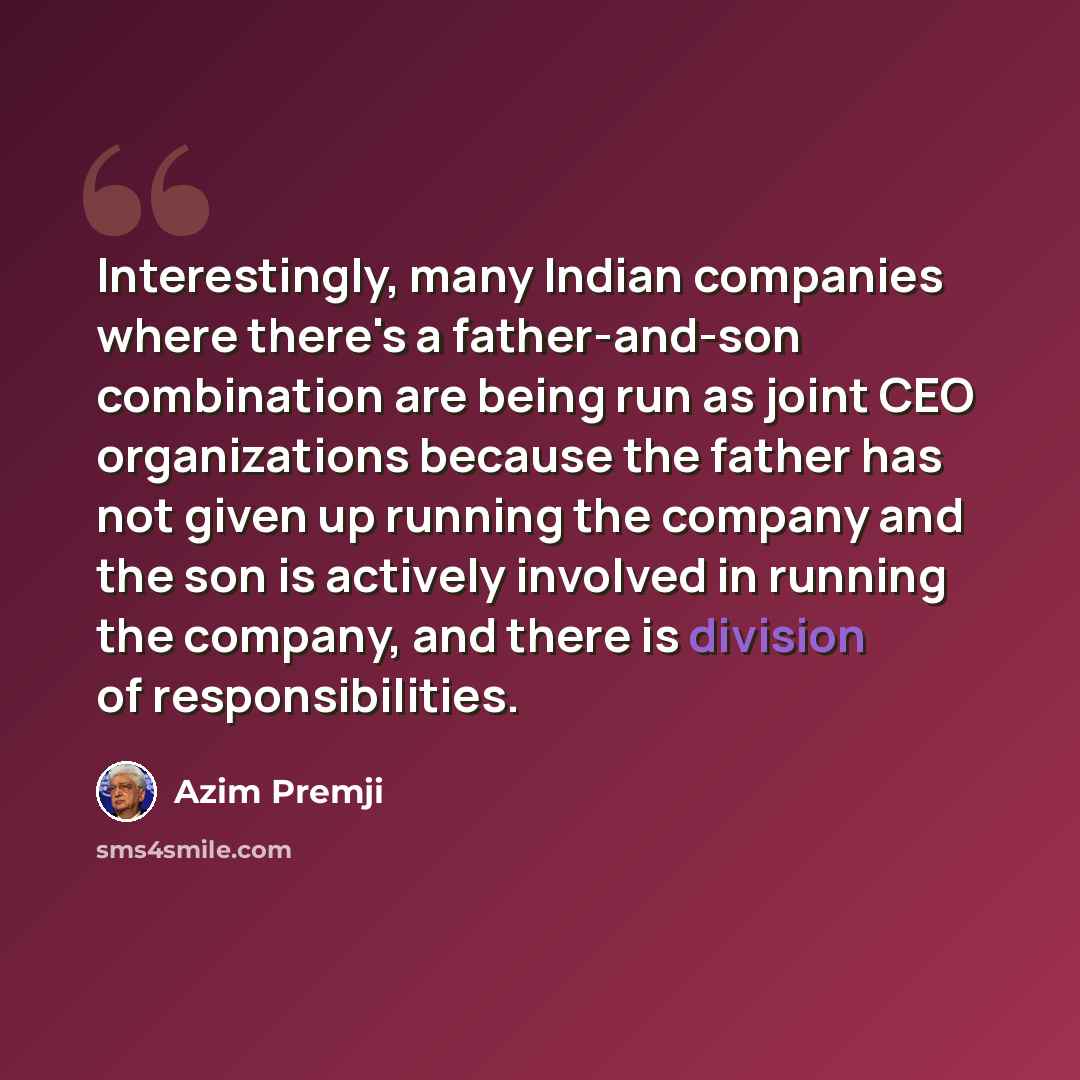 “Interestingly, many Indian companies where there's a father-and-son combination are being run as joint CEO organizations because the father has not given up running the company and the son is actively involved in running the company, and there is division of responsibilities.” quote by Azim Premji