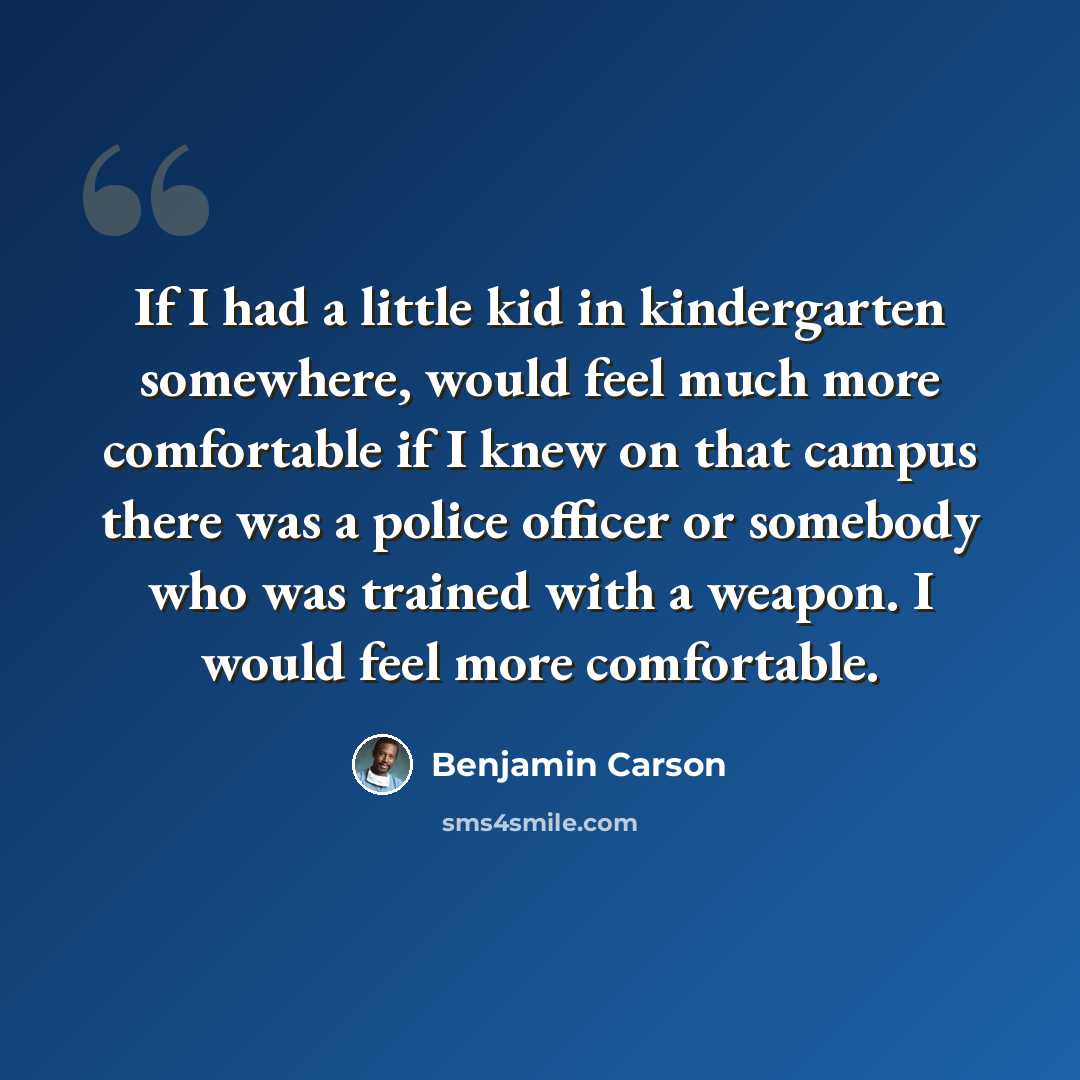 “If I had a little kid in kindergarten somewhere, would feel much more comfortable if I knew on that campus there was a police officer or somebody who was trained with a weapon. I would feel more comfortable.” quote by Benjamin Carson