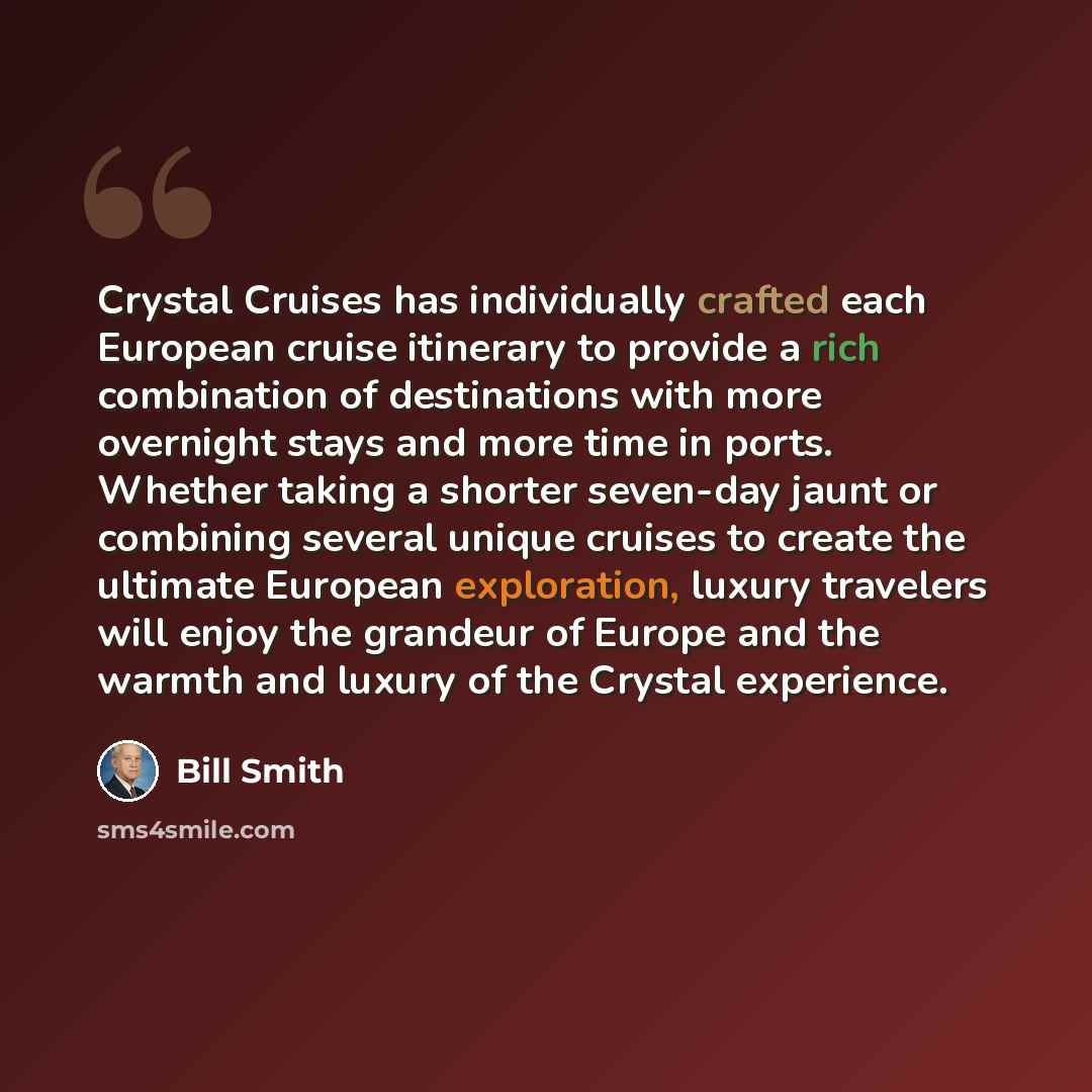 “Crystal Cruises has individually crafted each European cruise itinerary to provide a rich combination of destinations with more overnight stays and more time in ports. Whether taking a shorter seven-day jaunt or combining several unique cruises to create the ultimate European exploration, luxury…” quote by Bill Smith