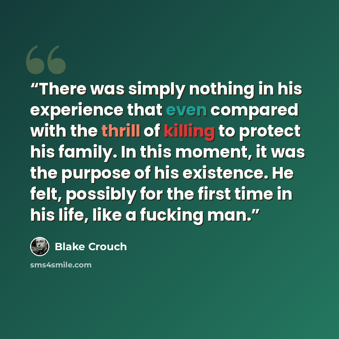 “There was simply nothing in his experience that even compared with the thrill of killing to protect his family. In this moment, it was the purpose of his existence. He felt, possibly for the first time in his life, like a fucking man.” quote by Blake Crouch