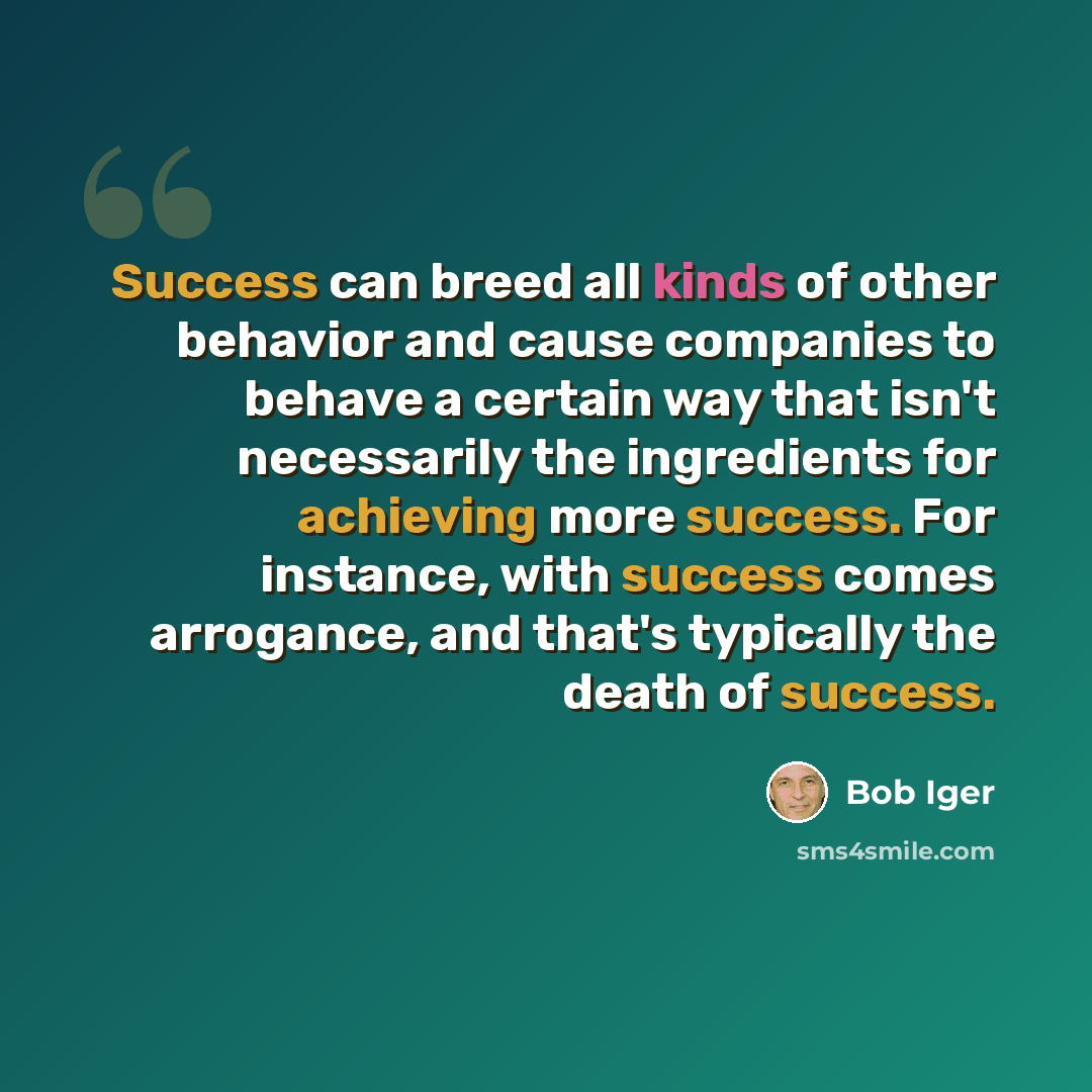 “Success can breed all kinds of other behavior and cause companies to behave a certain way that isn't necessarily the ingredients for achieving more success. For instance, with success comes arrogance, and that's typically the death of success.” quote by Bob Iger