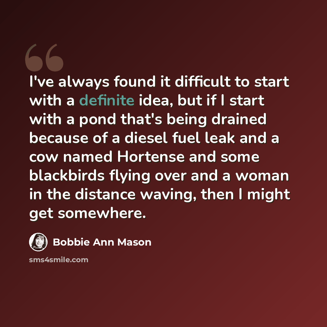“I've always found it difficult to start with a definite idea, but if I start with a pond that's being drained because of a diesel fuel leak and a cow named Hortense and some blackbirds flying over and a woman in the distance waving, then I might get somewhere.” quote by Bobbie Ann Mason