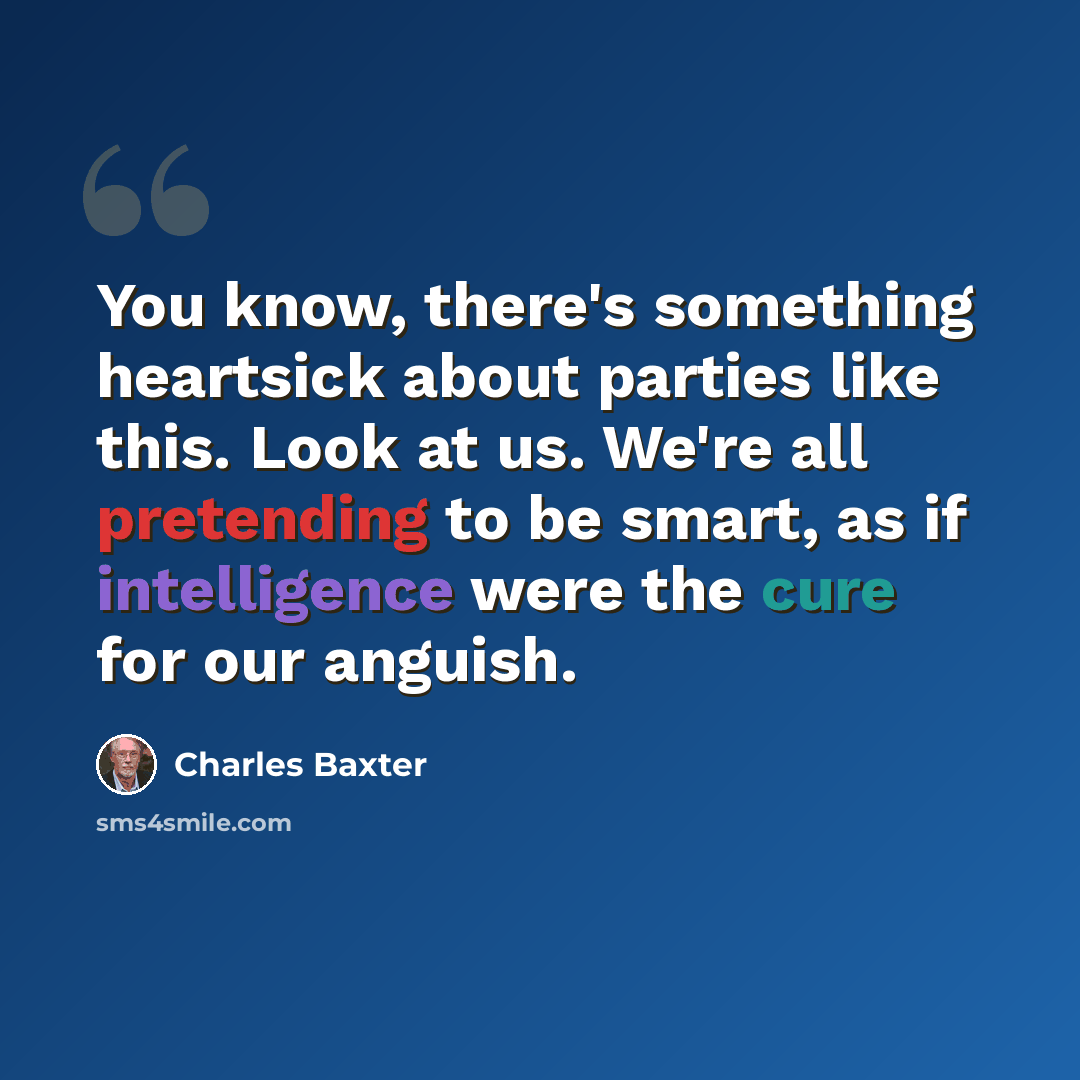 “You know, there's something heartsick about parties like this. Look at us. We're all pretending to be smart, as if intelligence were the cure for our anguish.” quote by Charles Baxter