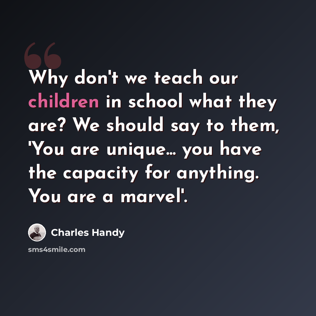 “Why don't we teach our children in school what they are? We should say to them, 'You are unique... you have the capacity for anything. You are a marvel'.” quote by Charles Handy