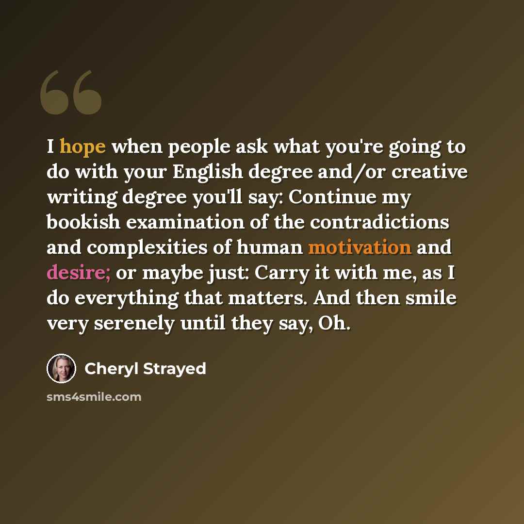 “I hope when people ask what you're going to do with your English degree and/or creative writing degree you'll say: Continue my bookish examination of the contradictions and complexities of human motivation and desire; or maybe just: Carry it with me, as I do everything that matters. And then smile…” quote by Cheryl Strayed