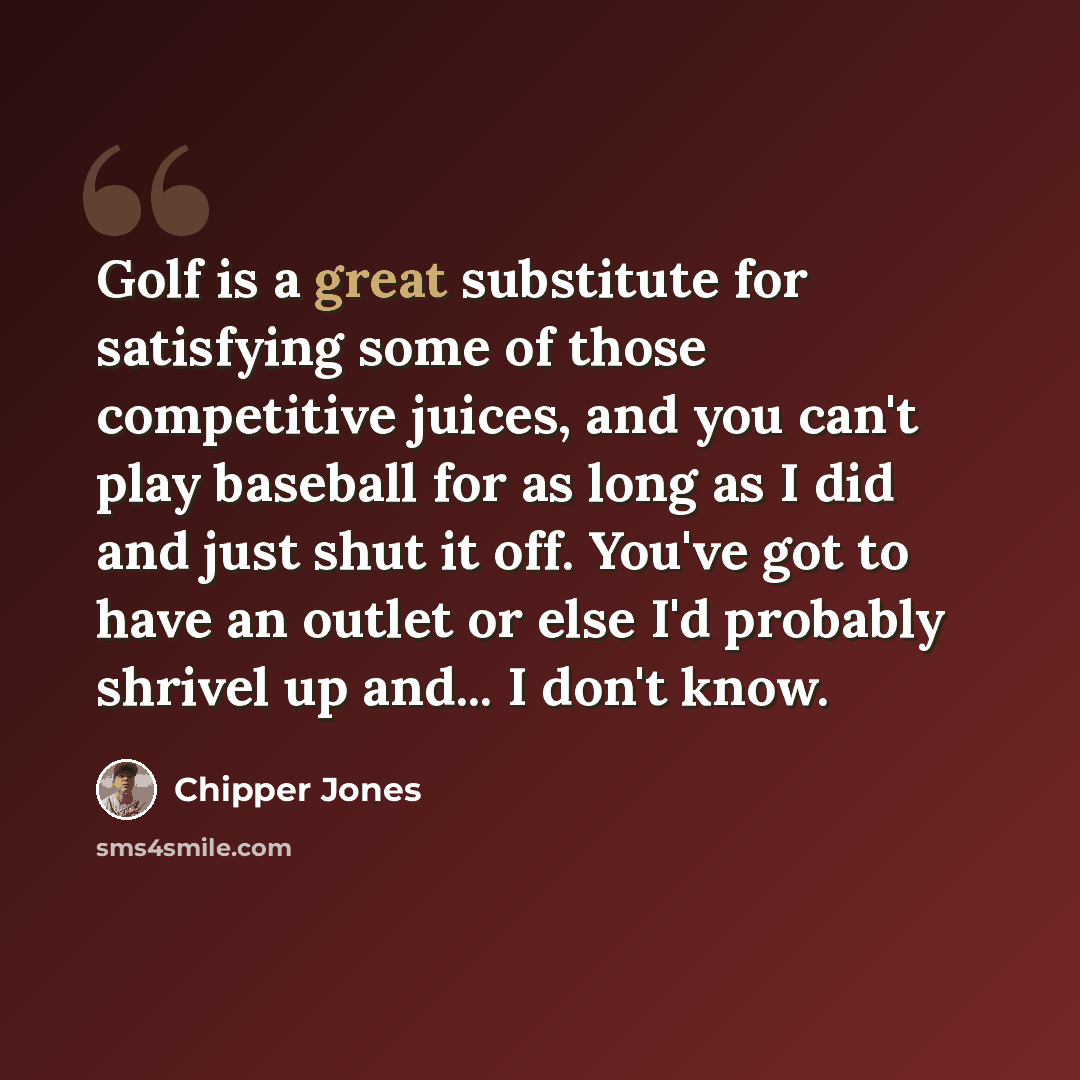 “Golf is a great substitute for satisfying some of those competitive juices, and you can't play baseball for as long as I did and just shut it off. You've got to have an outlet or else I'd probably shrivel up and... I don't know.” quote by Chipper Jones