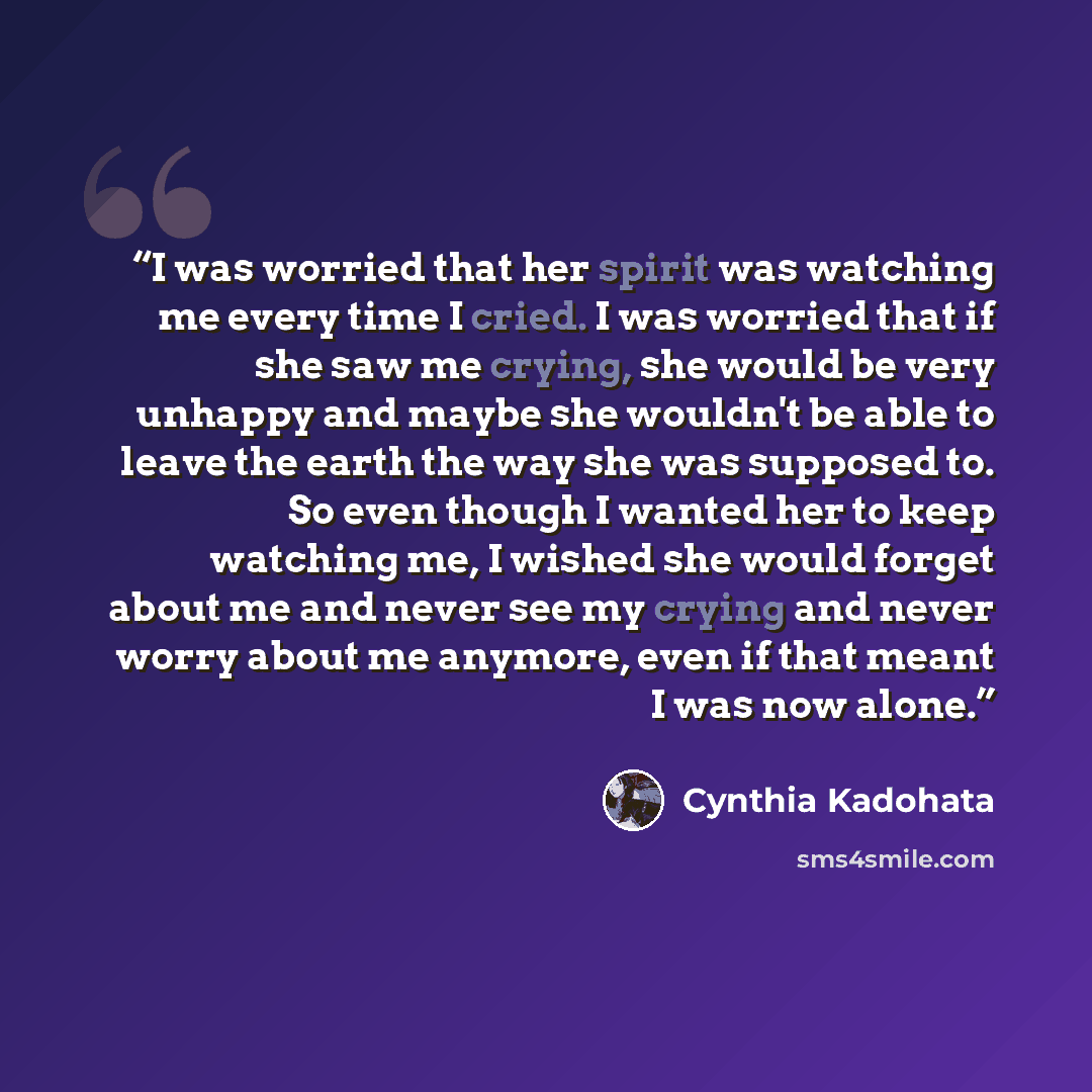 “I was worried that her spirit was watching me every time I cried. I was worried that if she saw me crying, she would be very unhappy and maybe she wouldn't be able to leave the earth the way she was supposed to. So even though I wanted her to keep watching me, I wished she would forget about me…” quote by Cynthia Kadohata