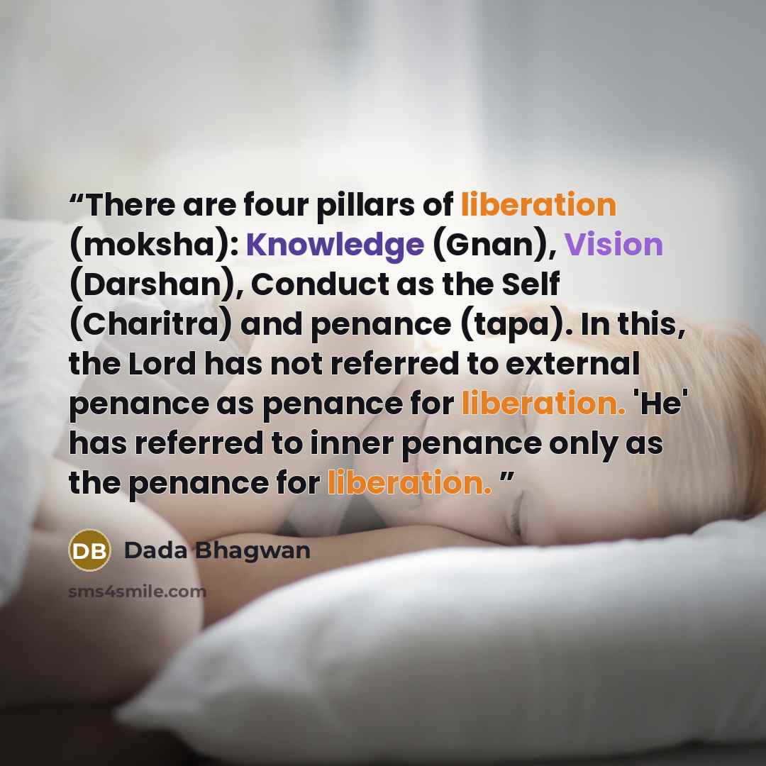 “There are four pillars of liberation (moksha): Knowledge (Gnan), Vision (Darshan), Conduct as the Self (Charitra) and penance (tapa). In this, the Lord has not referred to external penance as penance for liberation. 'He' has referred to inner penance only as the penance for liberation.” quote by Dada Bhagwan