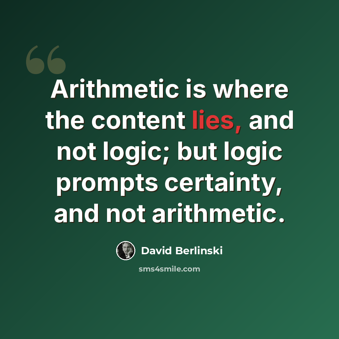 “Arithmetic is where the content lies, and not logic; but logic prompts certainty, and not arithmetic.” quote by David Berlinski