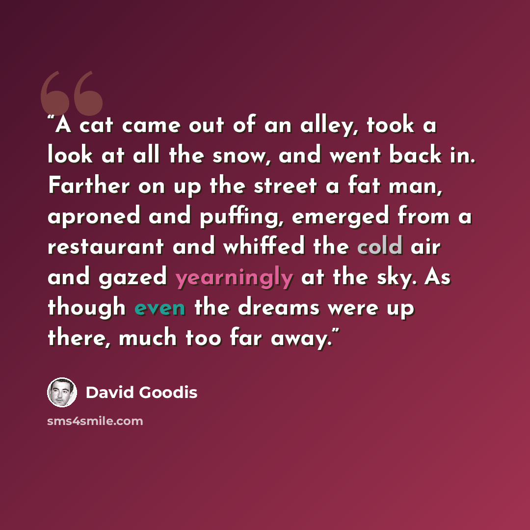“A cat came out of an alley, took a look at all the snow, and went back in. Farther on up the street a fat man, aproned and puffing, emerged from a restaurant and whiffed the cold air and gazed yearningly at the sky. As though even the dreams were up there, much too far away.” quote by David Goodis