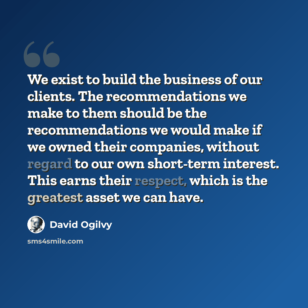 “We exist to build the business of our clients. The recommendations we make to them should be the recommendations we would make if we owned their companies, without regard to our own short-term interest. This earns their respect, which is the greatest asset we can have.” quote by David Ogilvy