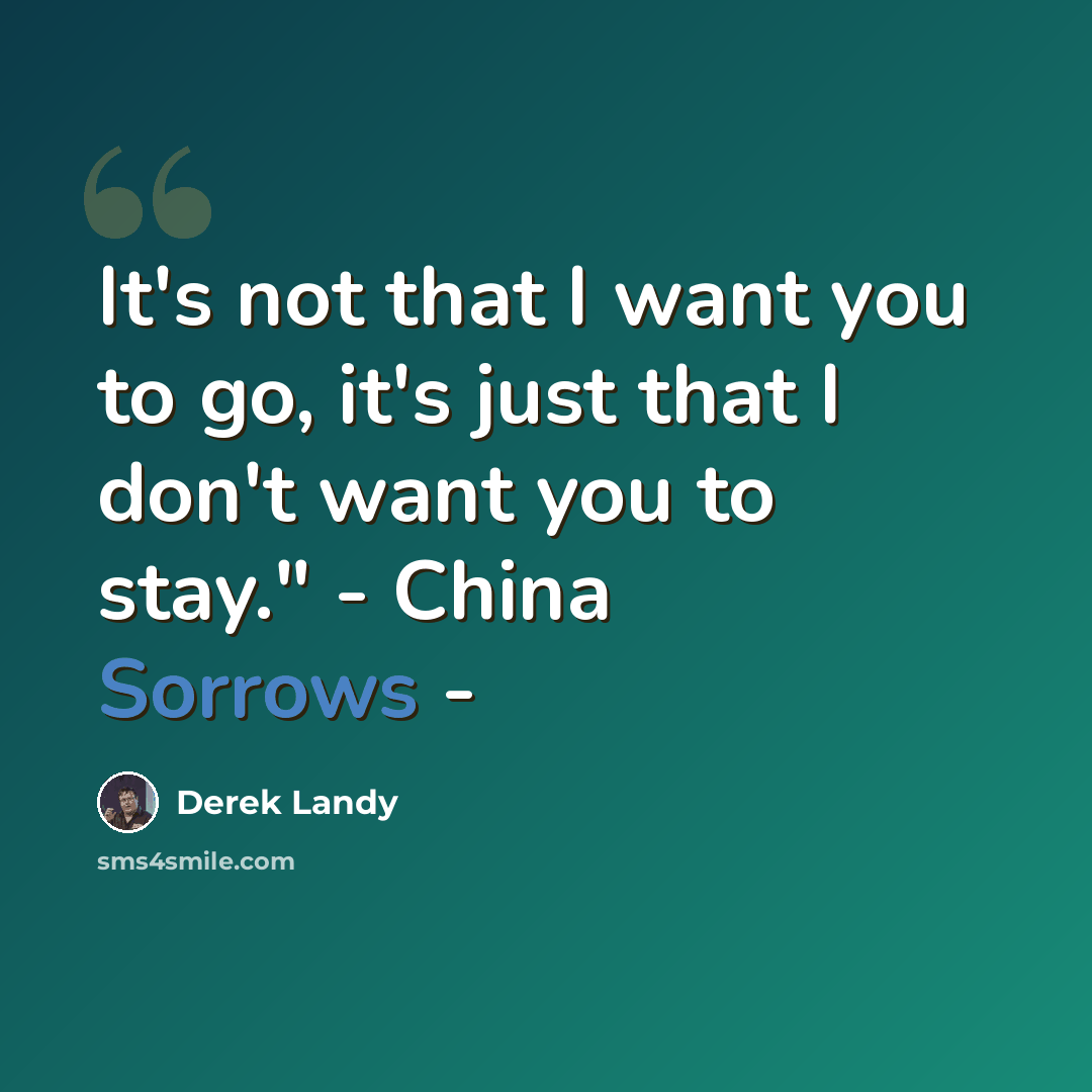 “It's not that I want you to go, it's just that I don't want you to stay." - China Sorrows -” quote by Derek Landy