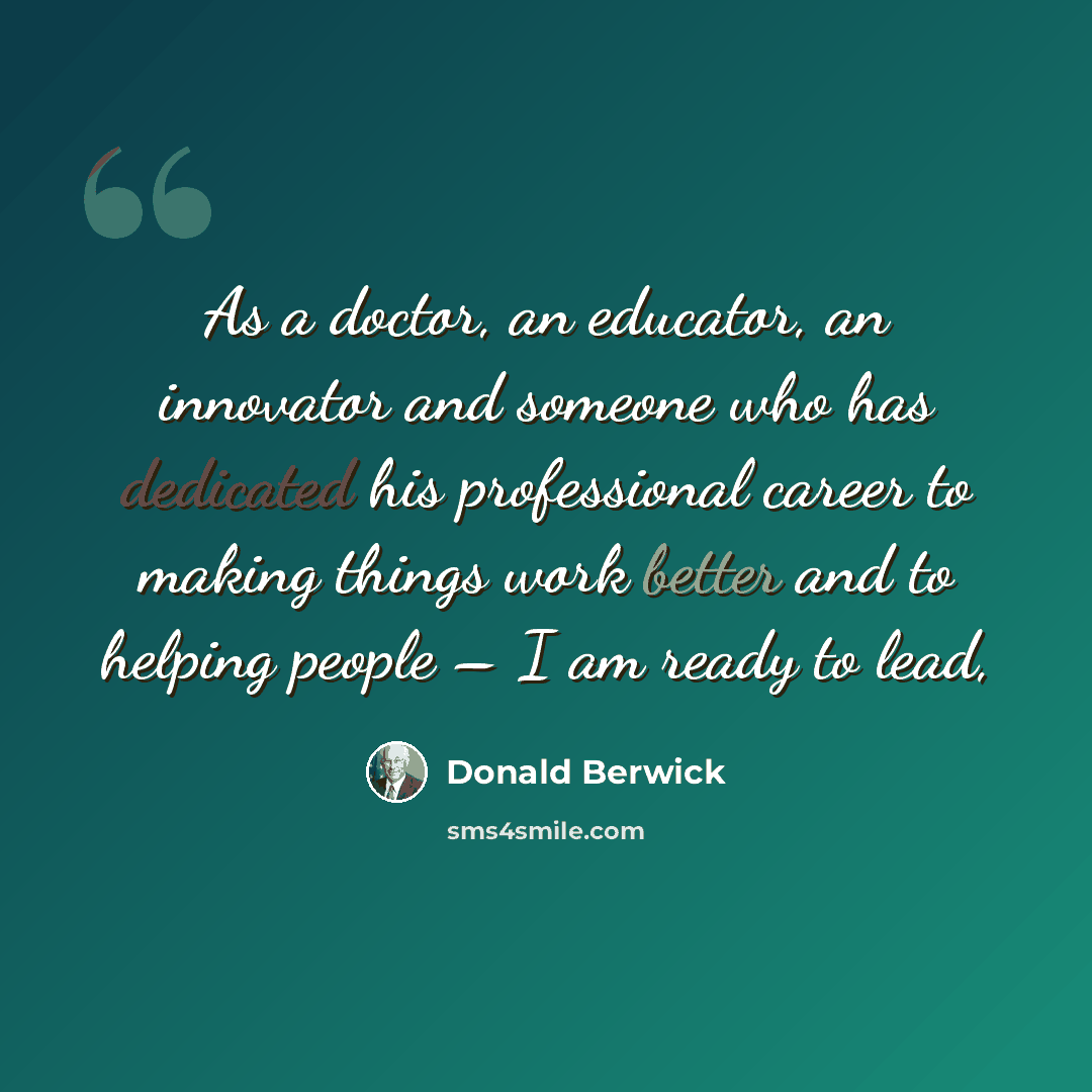 “As a doctor, an educator, an innovator and someone who has dedicated his professional career to making things work better and to helping people – I am ready to lead,” quote by Donald Berwick