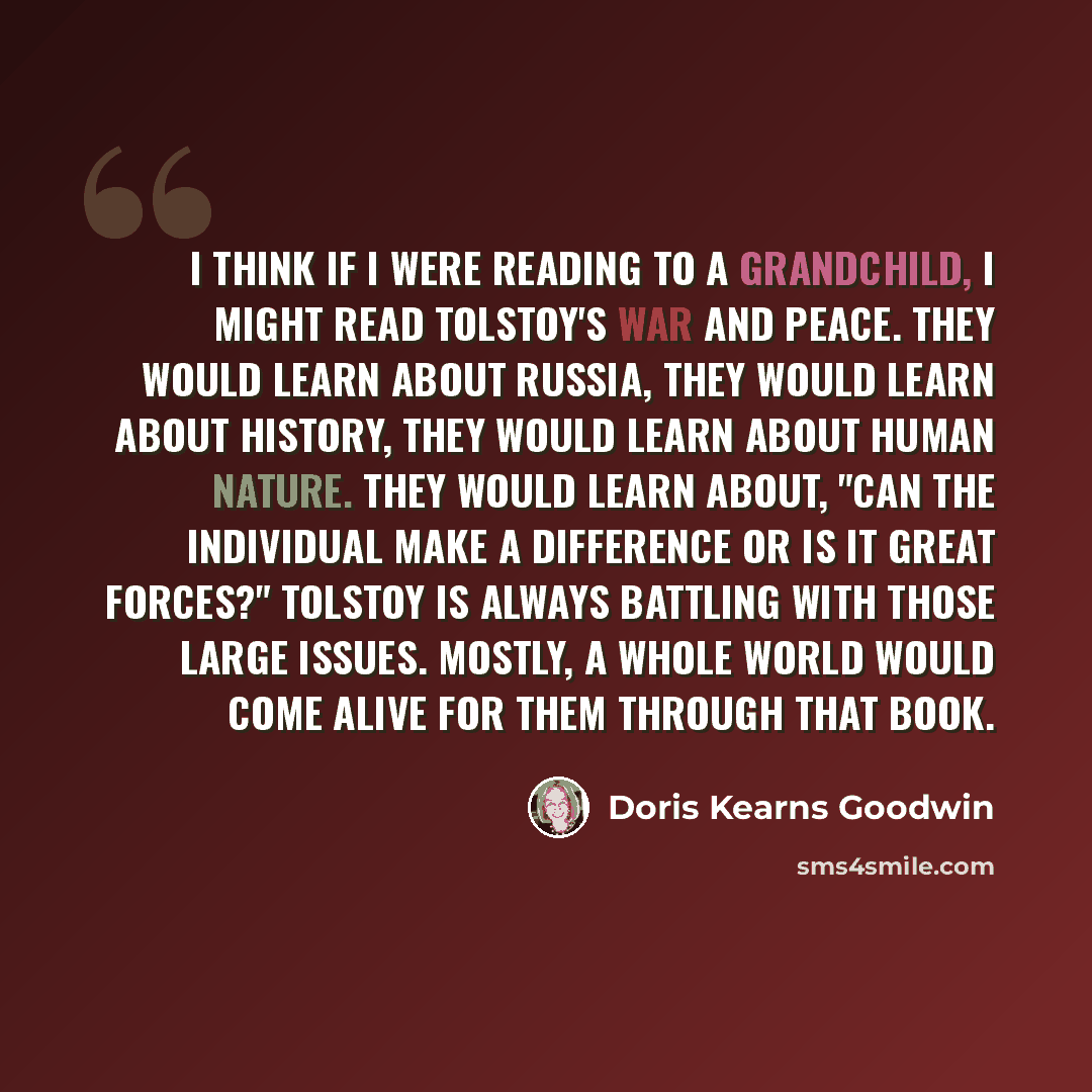 “I think if I were reading to a grandchild, I might read Tolstoy's War and Peace. They would learn about Russia, they would learn about history, they would learn about human nature. They would learn about, "Can the individual make a difference or is it great forces?" Tolstoy is always battling with…” quote by Doris Kearns Goodwin
