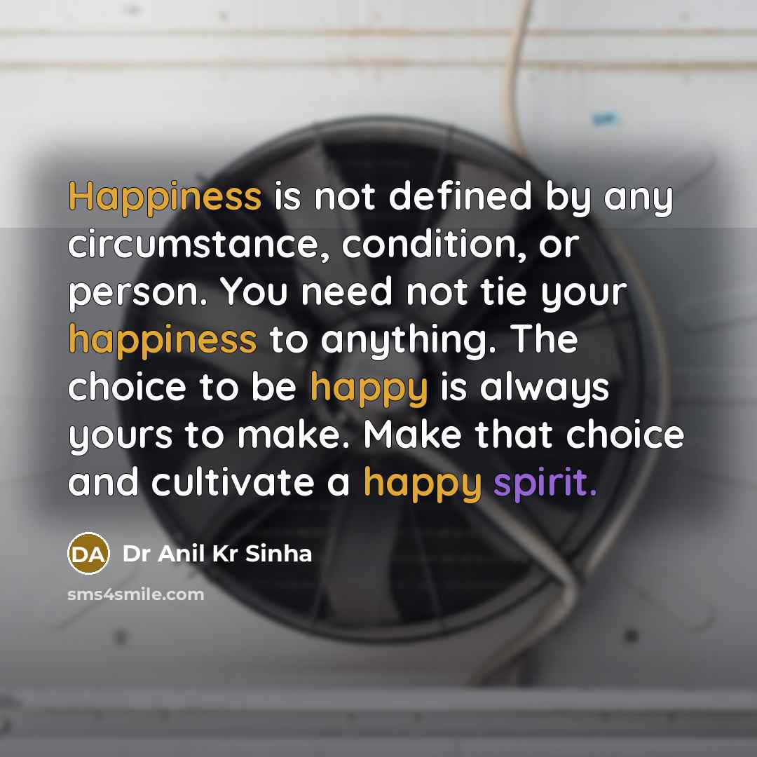 “Happiness is not defined by any circumstance, condition, or person. You need not tie your happiness to anything. The choice to be happy is always yours to make. Make that choice and cultivate a happy spirit.” quote by Dr Anil Kr Sinha