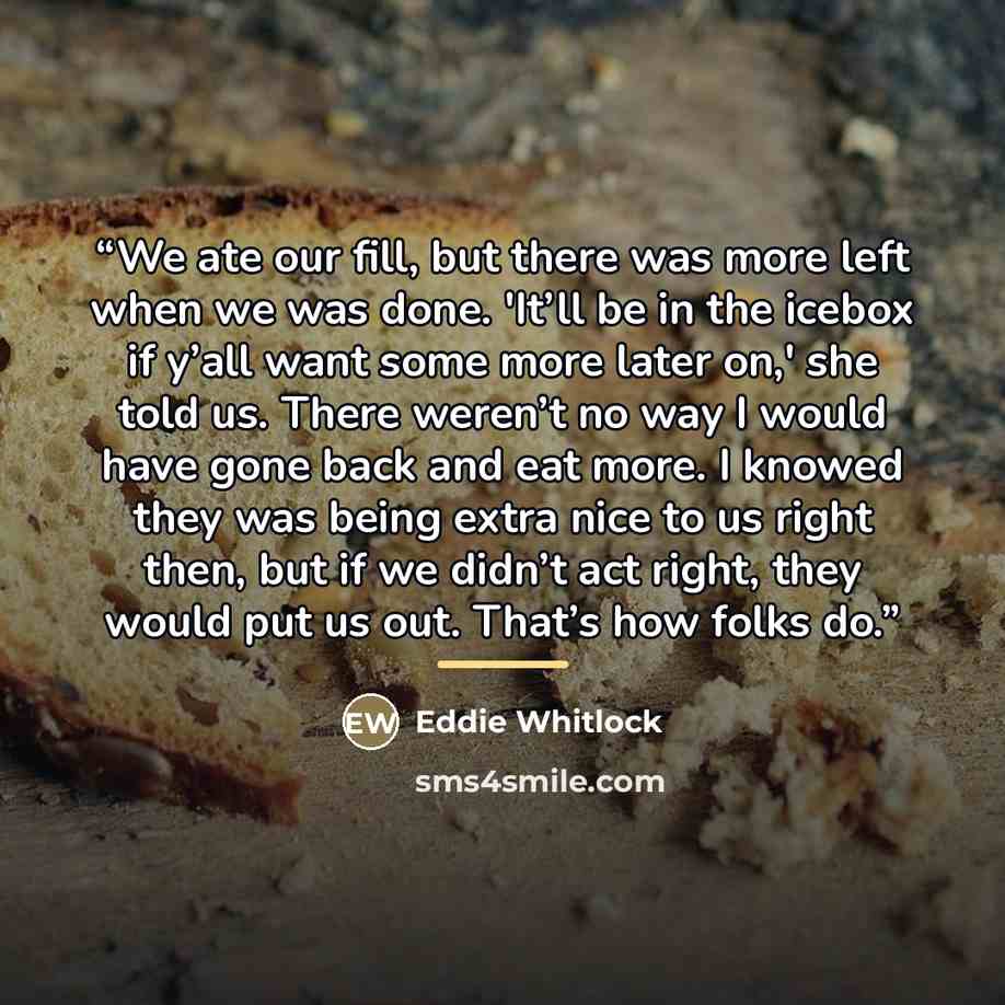 “We ate our fill, but there was more left when we was done. 'It’ll be in the icebox if y’all want some more later on,' she told us. There weren’t no way I would have gone back and eat more. I knowed they was being extra nice to us right then, but if we didn’t act right, they would put us out…” quote by Eddie Whitlock