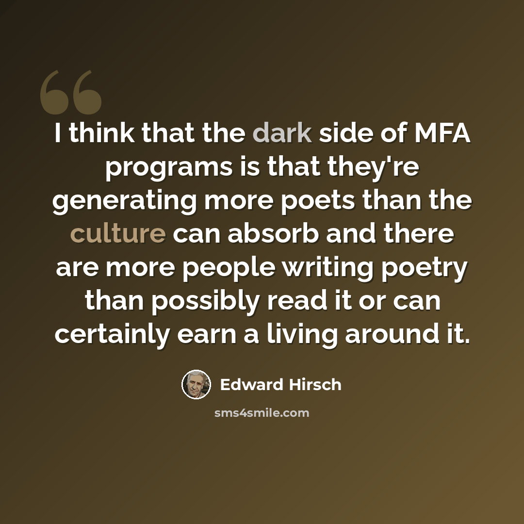 “I think that the dark side of MFA programs is that they're generating more poets than the culture can absorb and there are more people writing poetry than possibly read it or can certainly earn a living around it.” quote by Edward Hirsch
