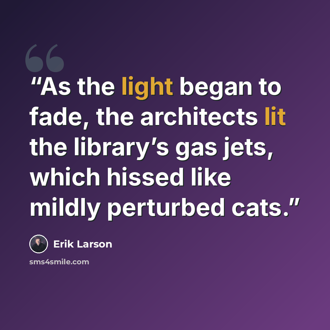 “As the light began to fade, the architects lit the library’s gas jets, which hissed like mildly perturbed cats.” quote by Erik Larson