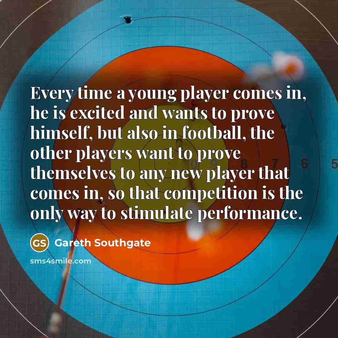 “Every time a young player comes in, he is excited and wants to prove himself, but also in football, the other players want to prove themselves to any new player that comes in, so that competition is the only way to stimulate performance.” quote by Gareth Southgate