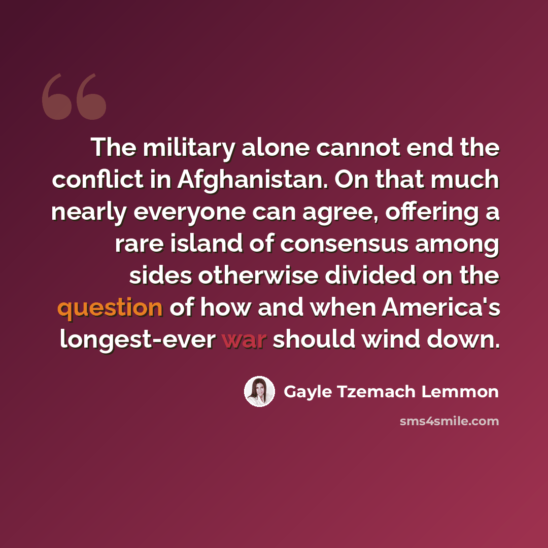 “The military alone cannot end the conflict in Afghanistan. On that much nearly everyone can agree, offering a rare island of consensus among sides otherwise divided on the question of how and when America's longest-ever war should wind down.” quote by Gayle Tzemach Lemmon