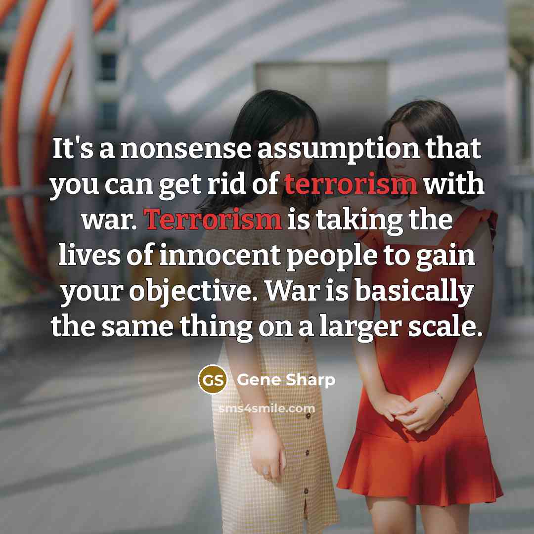 “It's a nonsense assumption that you can get rid of terrorism with war. Terrorism is taking the lives of innocent people to gain your objective. War is basically the same thing on a larger scale.” quote by Gene Sharp