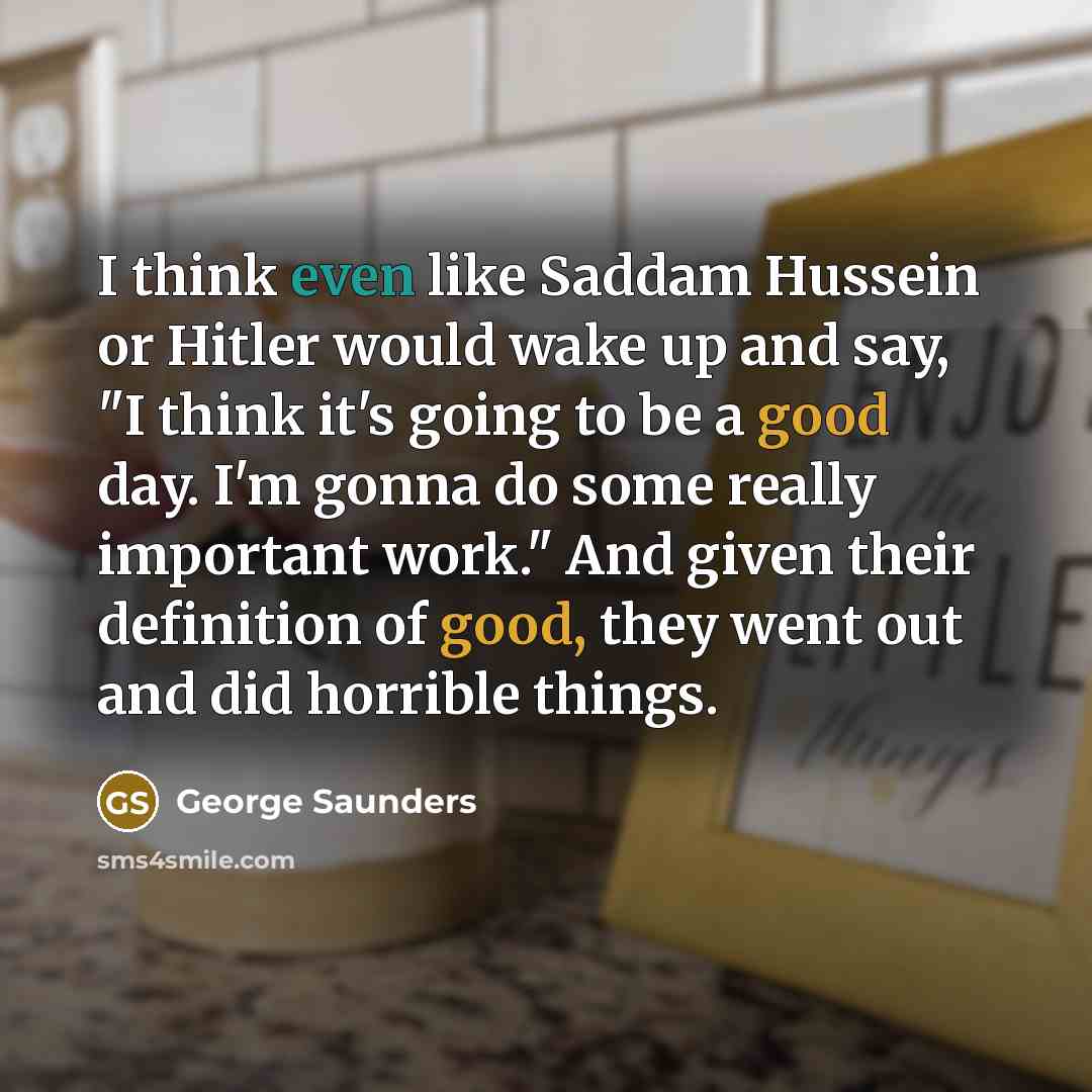 “I think even like Saddam Hussein or Hitler would wake up and say, "I think it's going to be a good day. I'm gonna do some really important work." And given their definition of good, they went out and did horrible things.” quote by George Saunders