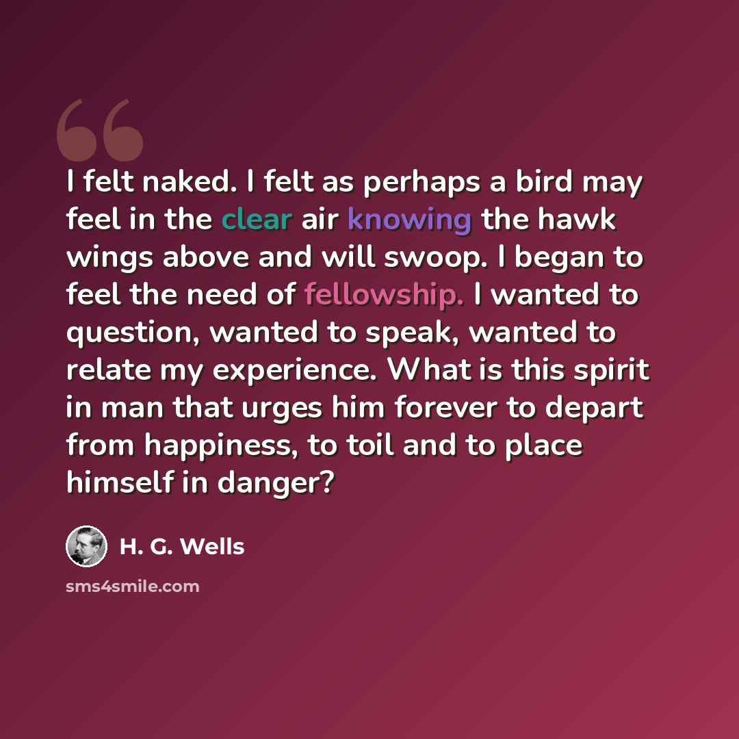 “I felt naked. I felt as perhaps a bird may feel in the clear air knowing the hawk wings above and will swoop. I began to feel the need of fellowship. I wanted to question, wanted to speak, wanted to relate my experience. What is this spirit in man that urges him forever to depart from happiness…” quote by H. G. Wells