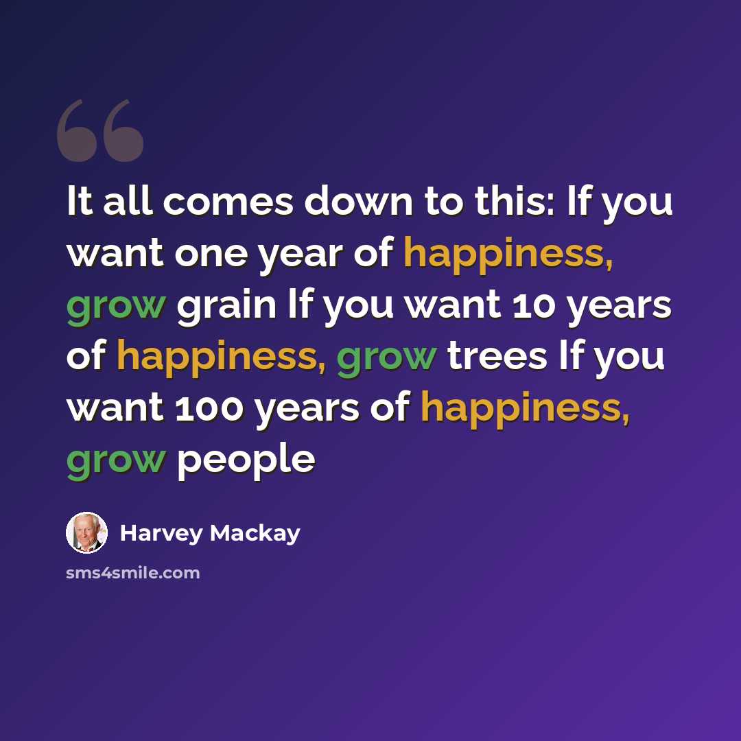 “It all comes down to this: If you want one year of happiness, grow grain If you want 10 years of happiness, grow trees If you want 100 years of happiness, grow people” quote by Harvey Mackay