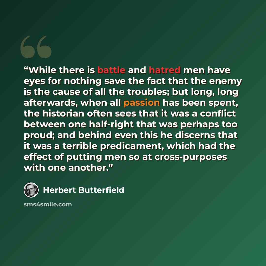 “While there is battle and hatred men have eyes for nothing save the fact that the enemy is the cause of all the troubles; but long, long afterwards, when all passion has been spent, the historian often sees that it was a conflict between one half-right that was perhaps too proud; and behind even…” quote by Herbert Butterfield