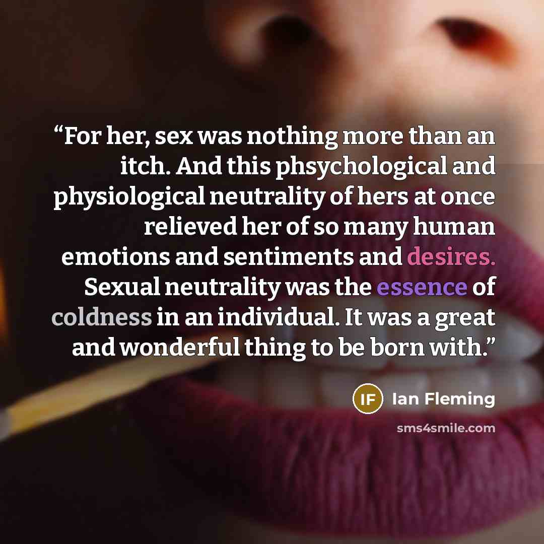 “For her, sex was nothing more than an itch. And this phsychological and physiological neutrality of hers at once relieved her of so many human emotions and sentiments and desires. Sexual neutrality was the essence of coldness in an individual. It was a great and wonderful thing to be born with.” quote by Ian Fleming