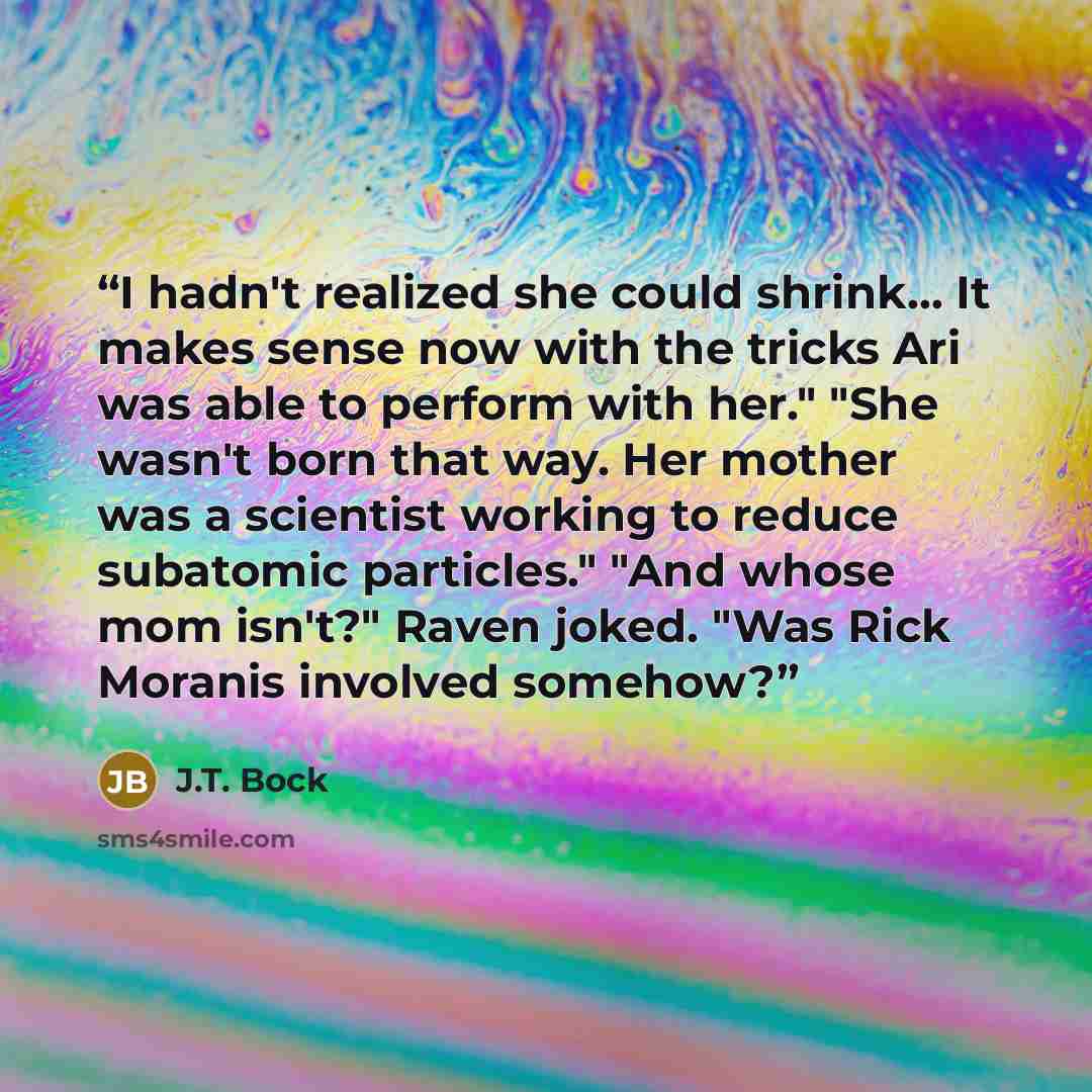 “I hadn't realized she could shrink... It makes sense now with the tricks Ari was able to perform with her." "She wasn't born that way. Her mother was a scientist working to reduce subatomic particles." "And whose mom isn't?" Raven joked. "Was Rick Moranis involved somehow?” quote by J.T. Bock