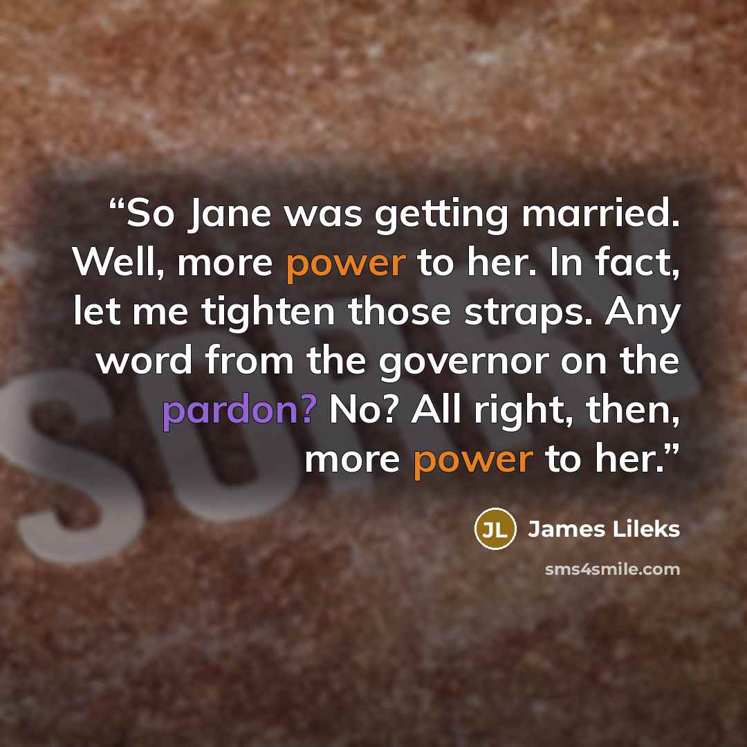 “So Jane was getting married. Well, more power to her. In fact, let me tighten those straps. Any word from the governor on the pardon? No? All right, then, more power to her.” quote by James Lileks