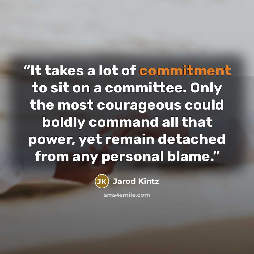 “It takes a lot of commitment to sit on a committee. Only the most courageous could boldly command all that power, yet remain detached from any personal blame.” quote by Jarod Kintz