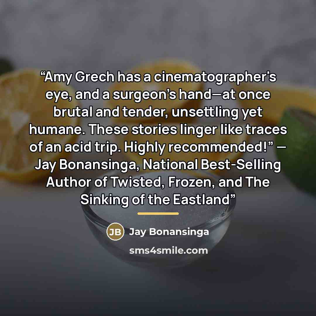 “Amy Grech has a cinematographer's eye, and a surgeon's hand—at once brutal and tender, unsettling yet humane. These stories linger like traces of an acid trip. Highly recommended!” — Jay Bonansinga, National Best-Selling Author of Twisted, Frozen, and The Sinking of the Eastland” quote by Jay Bonansinga