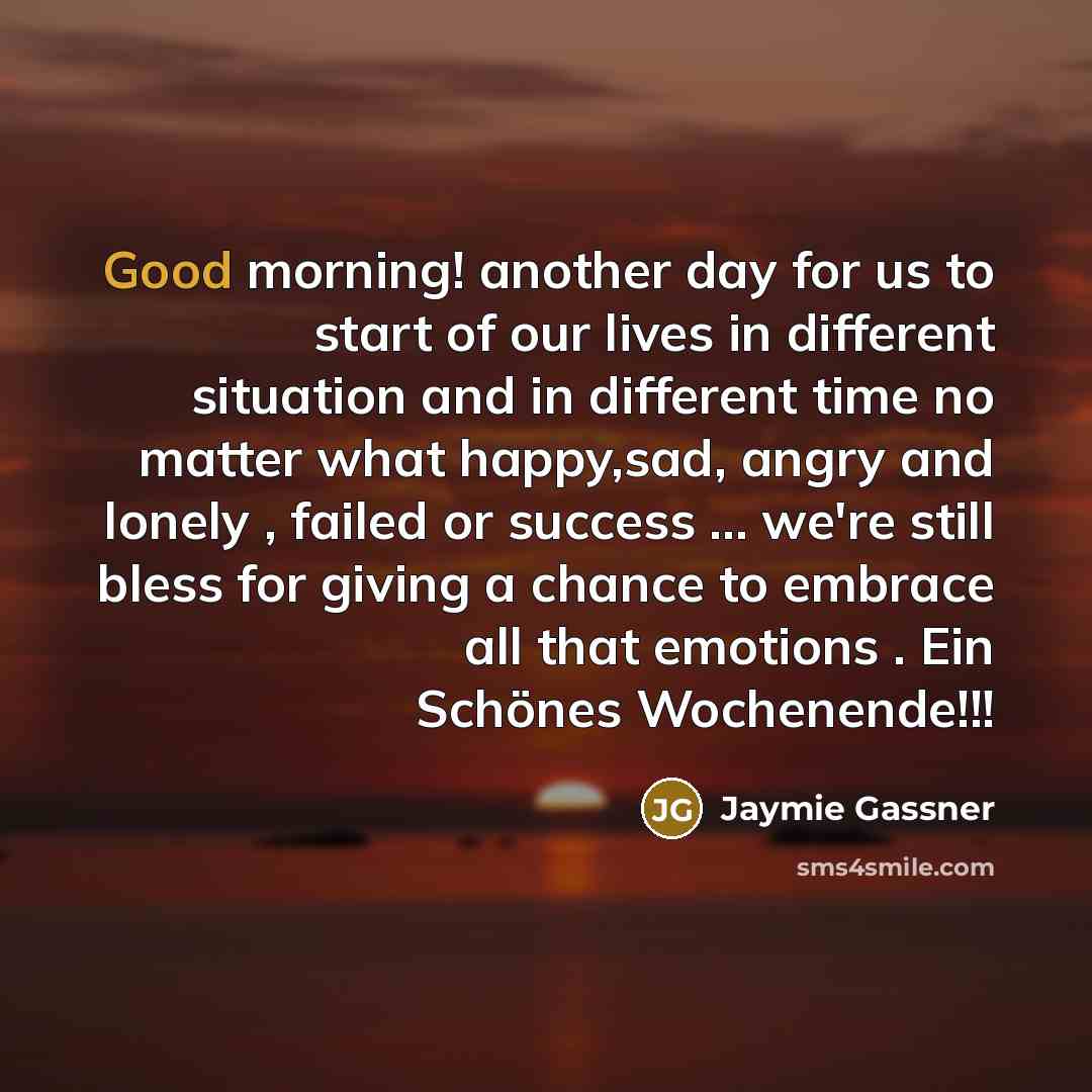“Good morning! another day for us to start of our lives in different situation and in different time no matter what happy,sad, angry and lonely , failed or success … we're still bless for giving a chance to embrace all that emotions . Ein Schönes Wochenende!!!” quote by Jaymie Gassner