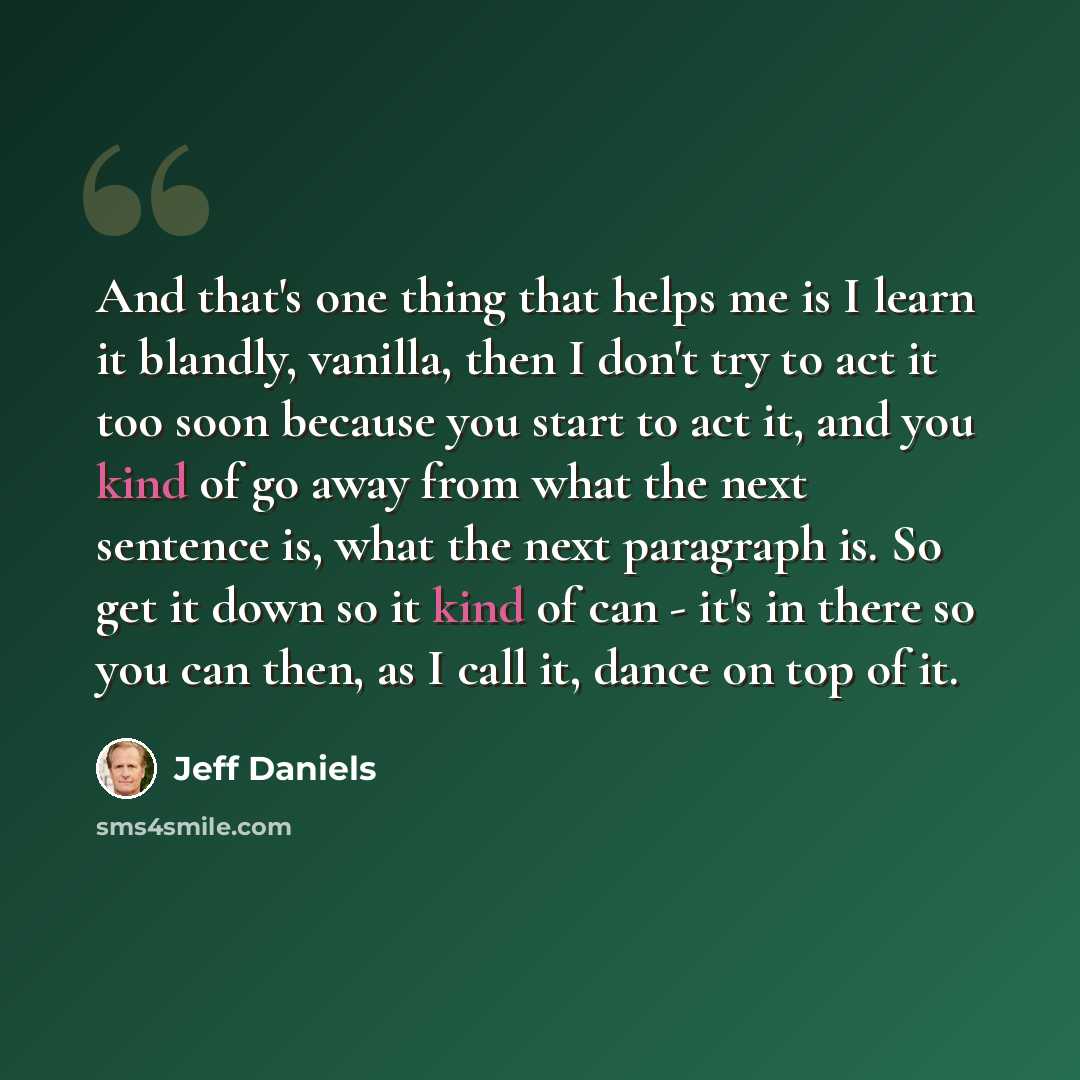 “And that's one thing that helps me is I learn it blandly, vanilla, then I don't try to act it too soon because you start to act it, and you kind of go away from what the next sentence is, what the next paragraph is. So get it down so it kind of can - it's in there so you can then, as I call it…” quote by Jeff Daniels
