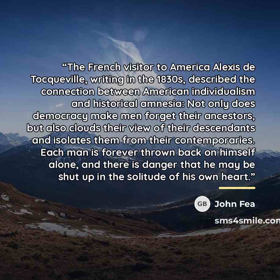 “The French visitor to America Alexis de Tocqueville, writing in the 1830s, described the connection between American individualism and historical amnesia: Not only does democracy make men forget their ancestors, but also clouds their view of their descendants and isolates them from their…” quote by John Fea