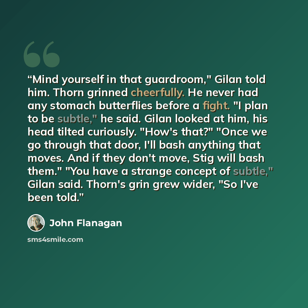 “Mind yourself in that guardroom," Gilan told him. Thorn grinned cheerfully. He never had any stomach butterflies before a fight. "I plan to be subtle," he said. Gilan looked at him, his head tilted curiously. "How's that?" "Once we go through that door, I'll bash anything that moves. And if they…” quote by John Flanagan