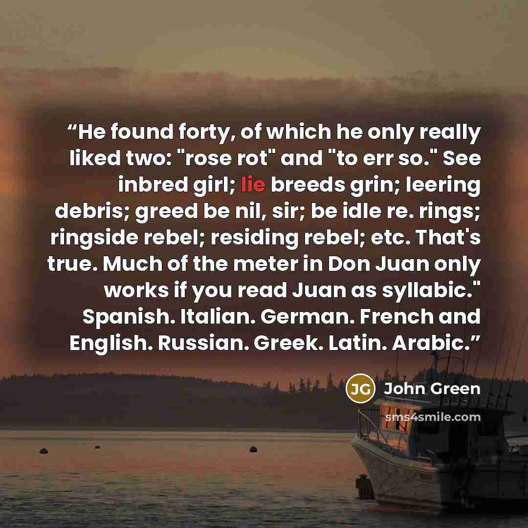 “He found forty, of which he only really liked two: "rose rot" and "to err so." See inbred girl; lie breeds grin; leering debris; greed be nil, sir; be idle re. rings; ringside rebel; residing rebel; etc. That's true. Much of the meter in Don Juan only works if you read Juan as syllabic." Spanish…” quote by John Green