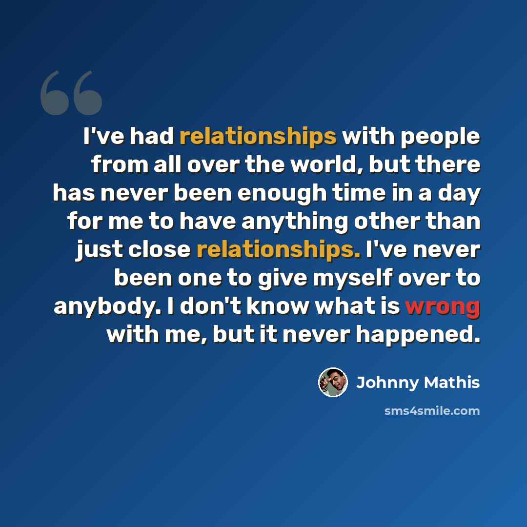 “I've had relationships with people from all over the world, but there has never been enough time in a day for me to have anything other than just close relationships. I've never been one to give myself over to anybody. I don't know what is wrong with me, but it never happened.” quote by Johnny Mathis