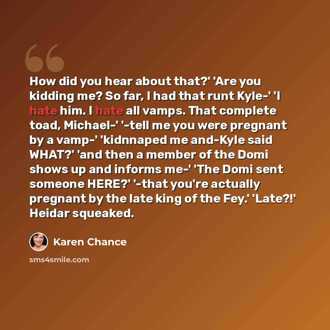 “How did you hear about that?' 'Are you kidding me? So far, I had that runt Kyle-' 'I hate him. I hate all vamps. That complete toad, Michael-' '-tell me you were pregnant by a vamp-' 'kidnnaped me and-Kyle said WHAT?' 'and then a member of the Domi shows up and informs me-' 'The Domi sent someone…” quote by Karen Chance