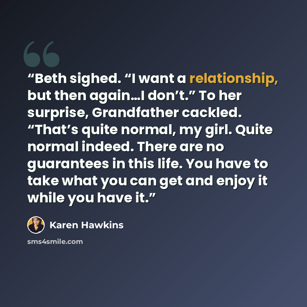 “Beth sighed. “I want a relationship, but then again…I don’t.” To her surprise, Grandfather cackled. “That’s quite normal, my girl. Quite normal indeed. There are no guarantees in this life. You have to take what you can get and enjoy it while you have it.” quote by Karen Hawkins