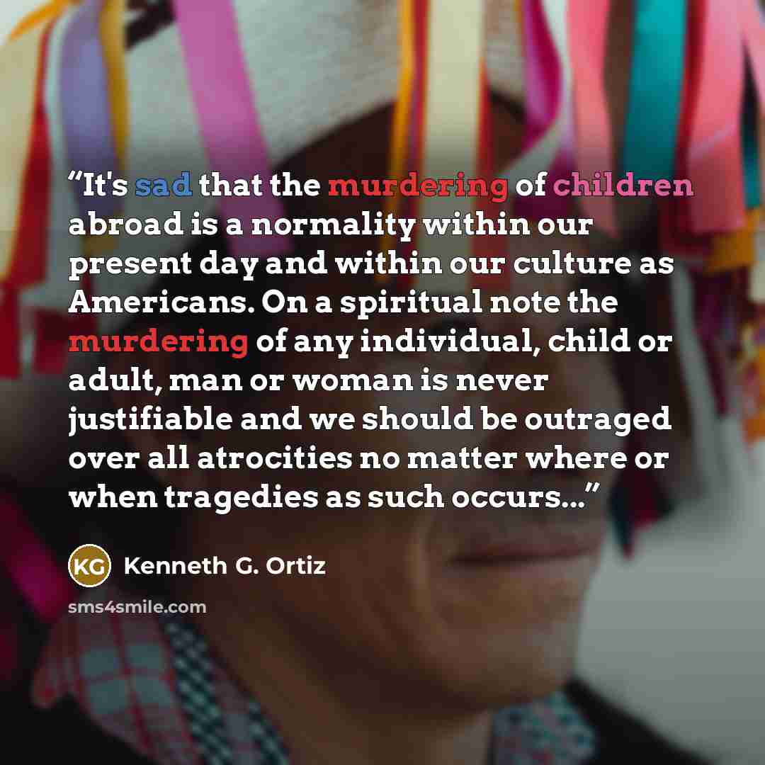 “It's sad that the murdering of children abroad is a normality within our present day and within our culture as Americans. On a spiritual note the murdering of any individual, child or adult, man or woman is never justifiable and we should be outraged over all atrocities no matter where or when…” quote by Kenneth G. Ortiz