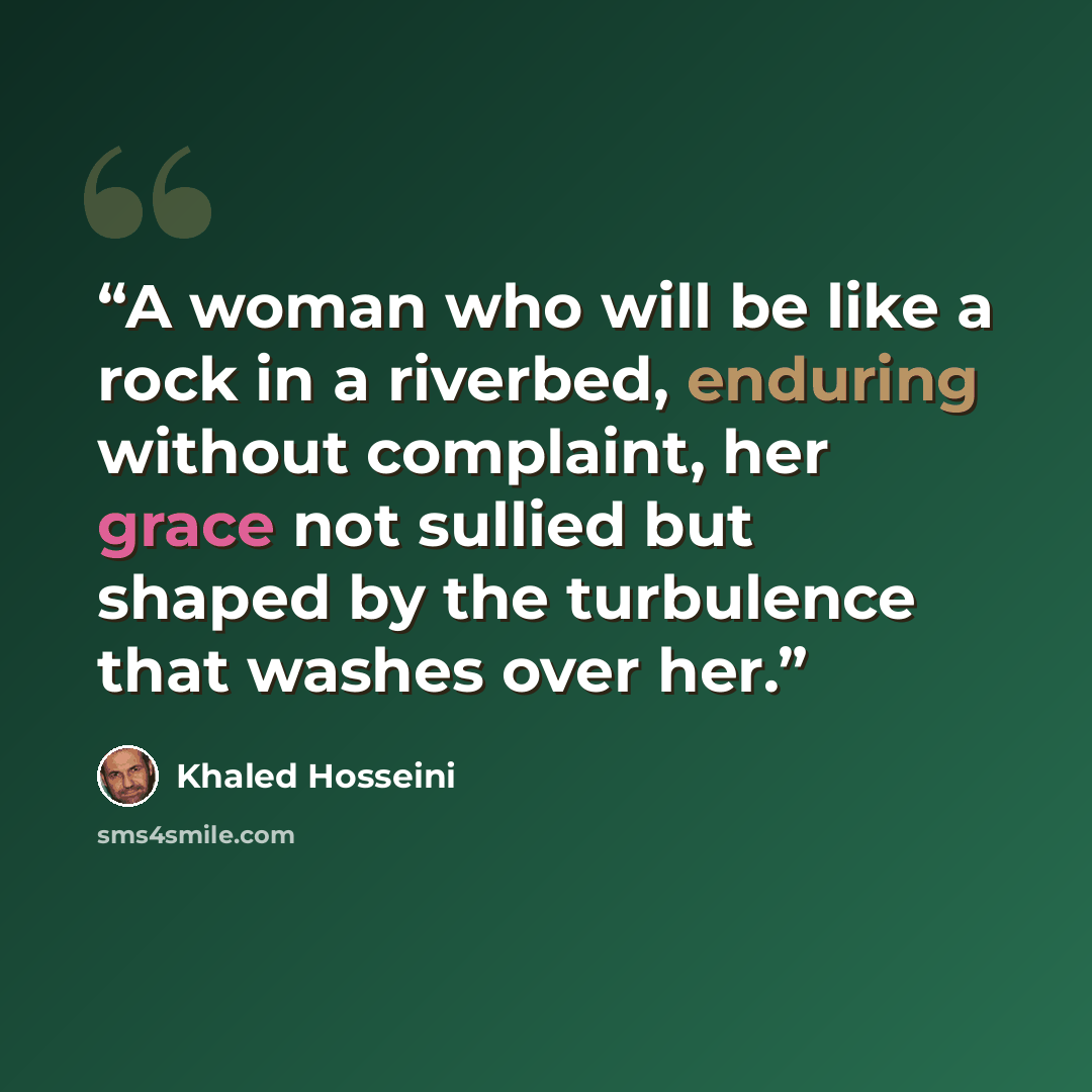 “A woman who will be like a rock in a riverbed, enduring without complaint, her grace not sullied but shaped by the turbulence that washes over her.” quote by Khaled Hosseini